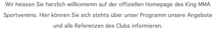 Wir heissen Sie herzlich willkomemn auf der offiziellen Homepage des King MMA Sportvereins. Hier können Sie sich stehts über unser Programm unsere Angebote und alle Referenzen des Clubs informieren.